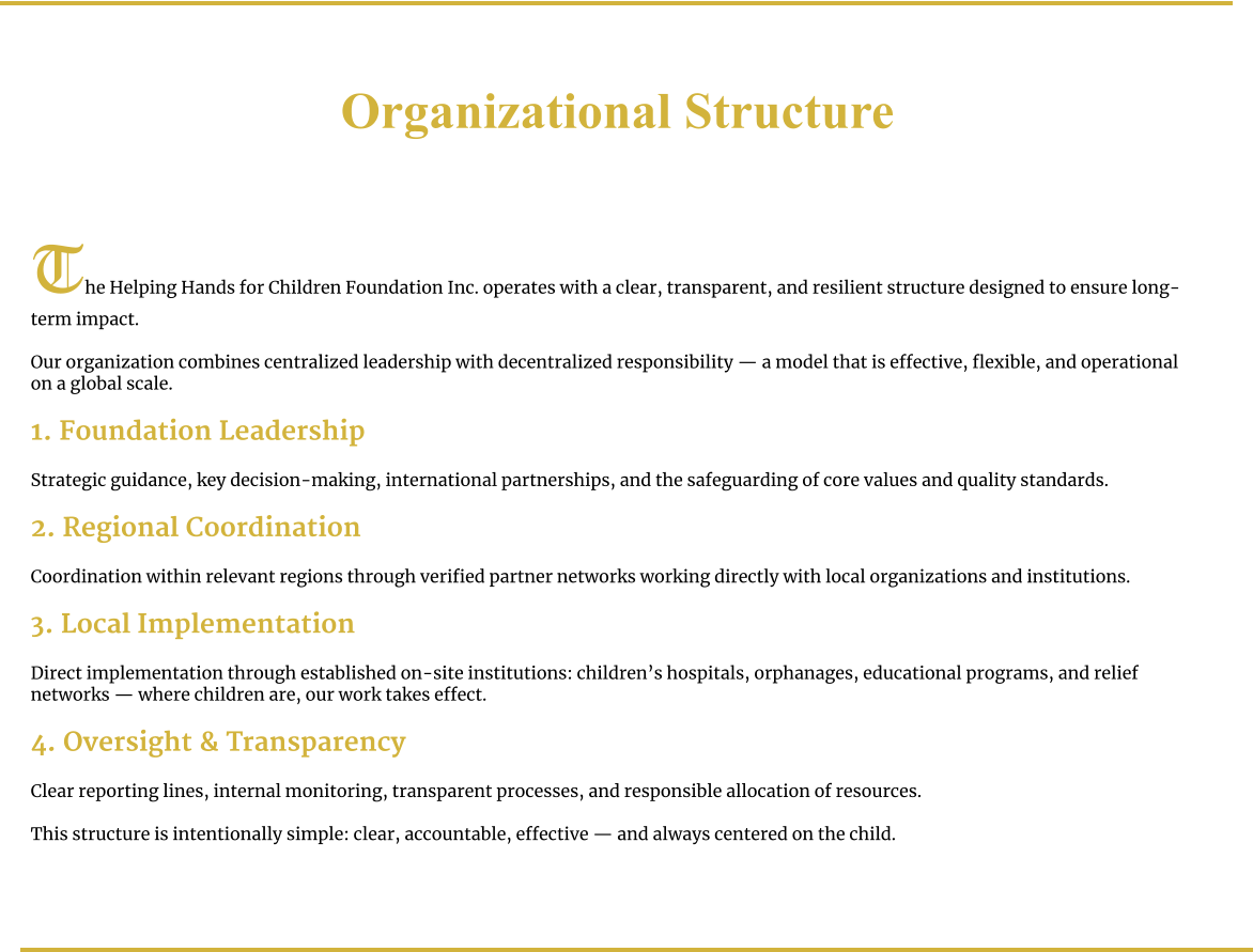 Organizational Structure     The Helping Hands for Children Foundation Inc. operates with a clear, transparent, and resilient structure designed to ensure long-term impact.  Our organization combines centralized leadership with decentralized responsibility — a model that is effective, flexible, and operational on a global scale.  1. Foundation Leadership  Strategic guidance, key decision-making, international partnerships, and the safeguarding of core values and quality standards.  2. Regional Coordination  Coordination within relevant regions through verified partner networks working directly with local organizations and institutions.  3. Local Implementation  Direct implementation through established on-site institutions: children’s hospitals, orphanages, educational programs, and relief networks — where children are, our work takes effect.  4. Oversight & Transparency  Clear reporting lines, internal monitoring, transparent processes, and responsible allocation of resources.  This structure is intentionally simple: clear, accountable, effective — and always centered on the child.
