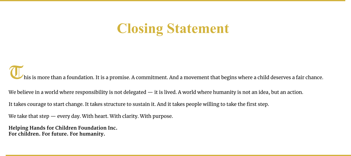Closing Statement     This is more than a foundation. It is a promise. A commitment. And a movement that begins where a child deserves a fair chance.  We believe in a world where responsibility is not delegated — it is lived. A world where humanity is not an idea, but an action.  It takes courage to start change. It takes structure to sustain it. And it takes people willing to take the first step.  We take that step — every day. With heart. With clarity. With purpose.  Helping Hands for Children Foundation Inc. For children. For future. For humanity.