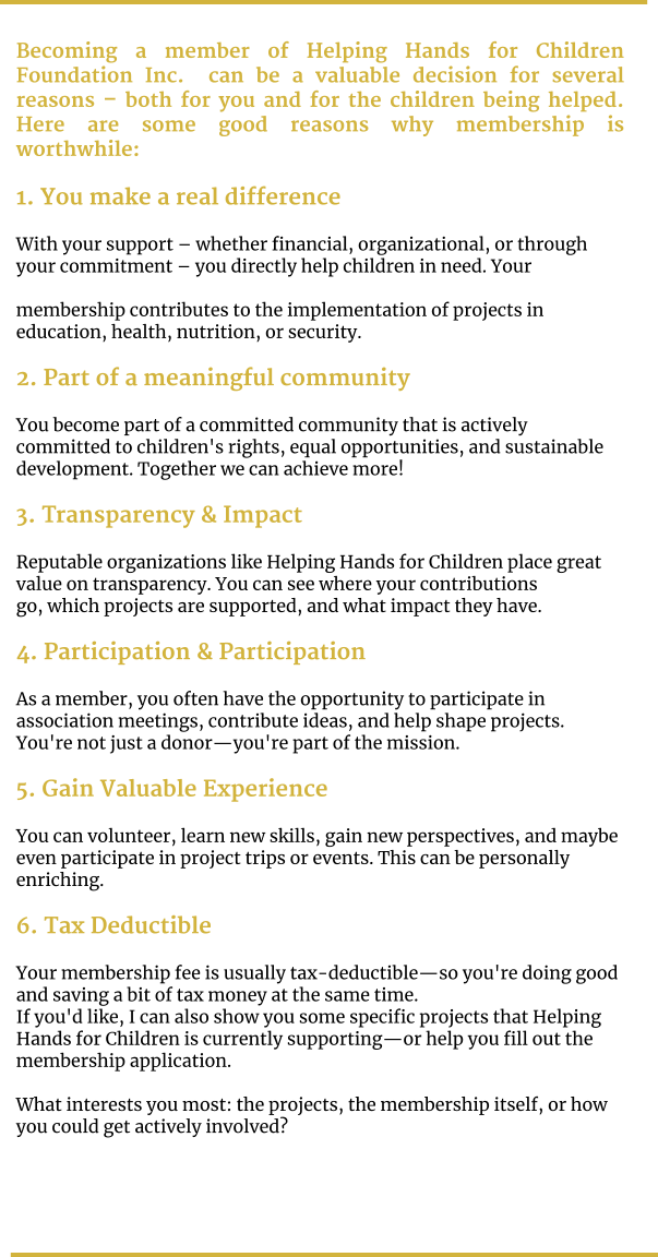 Becoming a member of Helping Hands for Children Foundation Inc.  can be a valuable decision for several reasons – both for you and for the children being helped. Here are some good reasons why membership is worthwhile:  1. You make a real difference  With your support – whether financial, organizational, or through your commitment – you directly help children in need. Your   membership contributes to the implementation of projects in education, health, nutrition, or security.  2. Part of a meaningful community  You become part of a committed community that is actively committed to children's rights, equal opportunities, and sustainable  development. Together we can achieve more!  3. Transparency & Impact  Reputable organizations like Helping Hands for Children place great value on transparency. You can see where your contributions  go, which projects are supported, and what impact they have.  4. Participation & Participation  As a member, you often have the opportunity to participate in association meetings, contribute ideas, and help shape projects.  You're not just a donor—you're part of the mission.  5. Gain Valuable Experience  You can volunteer, learn new skills, gain new perspectives, and maybe even participate in project trips or events. This can be personally enriching.  6. Tax Deductible  Your membership fee is usually tax-deductible—so you're doing good and saving a bit of tax money at the same time. If you'd like, I can also show you some specific projects that Helping Hands for Children is currently supporting—or help you fill out the membership application.   What interests you most: the projects, the membership itself, or how you could get actively involved?