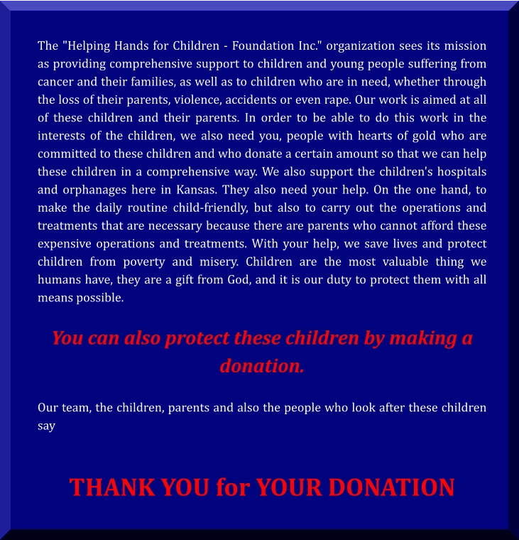 The "Helping Hands for Children - Foundation Inc." organization sees its mission as providing comprehensive support to children and young people suffering from cancer and their families, as well as to children who are in need, whether through the loss of their parents, violence, accidents or even rape. Our work is aimed at all of these children and their parents. In order to be able to do this work in the interests of the children, we also need you, people with hearts of gold who are committed to these children and who donate a certain amount so that we can help these children in a comprehensive way. We also support the children's hospitals and orphanages here in Kansas. They also need your help. On the one hand, to make the daily routine child-friendly, but also to carry out the operations and treatments that are necessary because there are parents who cannot afford these expensive operations and treatments. With your help, we save lives and protect children from poverty and misery. Children are the most valuable thing we humans have, they are a gift from God, and it is our duty to protect them with all means possible.  You can also protect these children by making a donation.  Our team, the children, parents and also the people who look after these children say    THANK YOU for YOUR DONATION