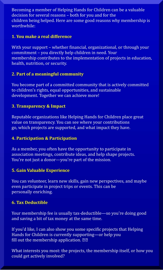 Becoming a member of Helping Hands for Children can be a valuable  decision for several reasons – both for you and for the  children being helped. Here are some good reasons why membership is  worthwhile:  1. You make a real difference  With your support – whether financial, organizational, or through your  commitment – you directly help children in need. Your  membership contributes to the implementation of projects in education,  health, nutrition, or security.  2. Part of a meaningful community  You become part of a committed community that is actively committed  to children's rights, equal opportunities, and sustainable  development. Together we can achieve more!  3. Transparency & Impact  Reputable organizations like Helping Hands for Children place great  value on transparency. You can see where your contributions  go, which projects are supported, and what impact they have.   4. Participation & Participation  As a member, you often have the opportunity to participate in  association meetings, contribute ideas, and help shape projects.  You're not just a donor—you're part of the mission.   5. Gain Valuable Experience  You can volunteer, learn new skills, gain new perspectives, and maybe  even participate in project trips or events. This can be  personally enriching.  6. Tax Deductible  Your membership fee is usually tax-deductible—so you're doing good  and saving a bit of tax money at the same time.  If you'd like, I can also show you some specific projects that Helping  Hands for Children is currently supporting—or help you  fill out the membership application. ��  What interests you most: the projects, the membership itself, or how you  could get actively involved?
