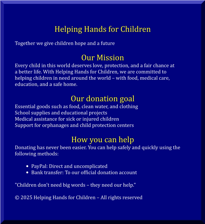 Helping Hands for Children  Together we give children hope and a future  Our Mission Every child in this world deserves love, protection, and a fair chance at  a better life. With Helping Hands for Children, we are committed to  helping children in need around the world – with food, medical care,  education, and a safe home.  Our donation goal Essential goods such as food, clean water, and clothing School supplies and educational projects Medical assistance for sick or injured children Support for orphanages and child protection centers  How you can help Donating has never been easier. You can help safely and quickly using the  following methods:  •	PayPal: Direct and uncomplicated •	Bank transfer: To our official donation account  "Children don't need big words – they need our help."  © 2025 Helping Hands for Children – All rights reserved