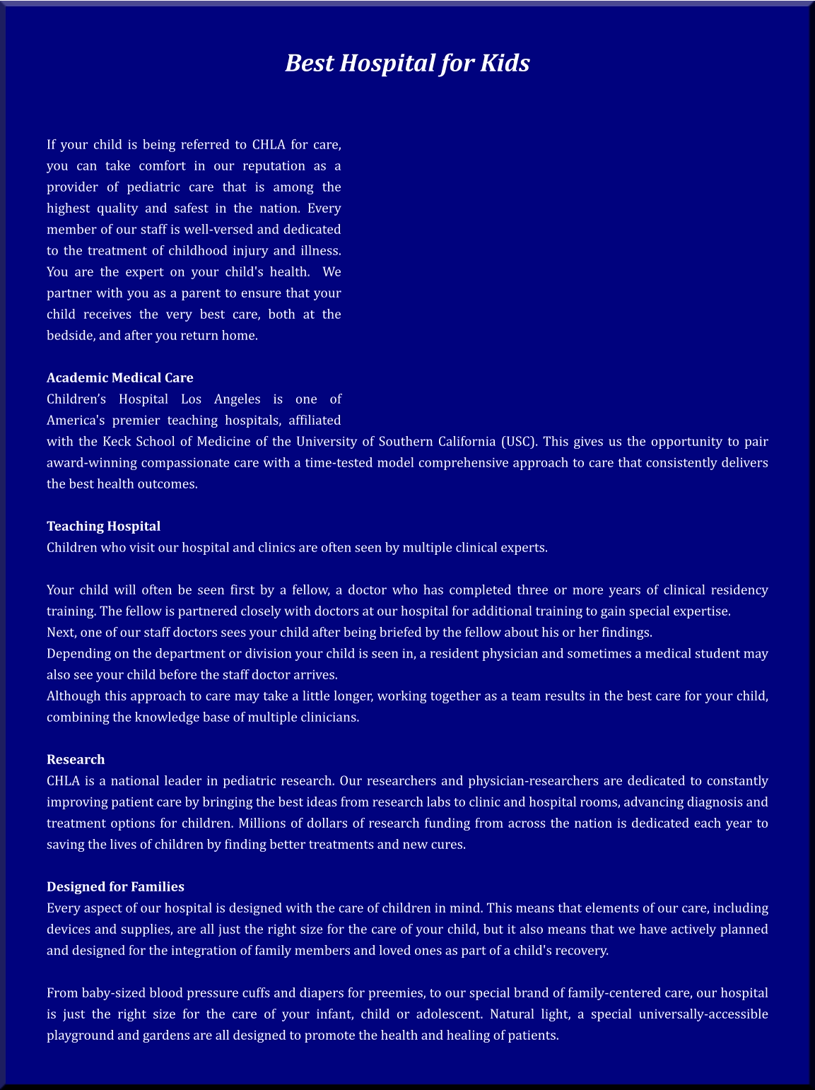 Best Hospital for Kids    If your child is being referred to CHLA for care, you can take comfort in our reputation as a provider of pediatric care that is among the highest quality and safest in the nation. Every member of our staff is well-versed and dedicated to the treatment of childhood injury and illness. You are the expert on your child's health.  We partner with you as a parent to ensure that your child receives the very best care, both at the bedside, and after you return home.  Academic Medical Care Children’s Hospital Los Angeles is one of America's premier teaching hospitals, affiliated with the Keck School of Medicine of the University of Southern California (USC). This gives us the opportunity to pair award-winning compassionate care with a time-tested model comprehensive approach to care that consistently delivers the best health outcomes.  Teaching Hospital Children who visit our hospital and clinics are often seen by multiple clinical experts.  Your child will often be seen first by a fellow, a doctor who has completed three or more years of clinical residency training. The fellow is partnered closely with doctors at our hospital for additional training to gain special expertise. Next, one of our staff doctors sees your child after being briefed by the fellow about his or her findings. Depending on the department or division your child is seen in, a resident physician and sometimes a medical student may also see your child before the staff doctor arrives. Although this approach to care may take a little longer, working together as a team results in the best care for your child, combining the knowledge base of multiple clinicians.  Research CHLA is a national leader in pediatric research. Our researchers and physician-researchers are dedicated to constantly improving patient care by bringing the best ideas from research labs to clinic and hospital rooms, advancing diagnosis and treatment options for children. Millions of dollars of research funding from across the nation is dedicated each year to saving the lives of children by finding better treatments and new cures.  Designed for Families Every aspect of our hospital is designed with the care of children in mind. This means that elements of our care, including devices and supplies, are all just the right size for the care of your child, but it also means that we have actively planned and designed for the integration of family members and loved ones as part of a child's recovery.  From baby-sized blood pressure cuffs and diapers for preemies, to our special brand of family-centered care, our hospital is just the right size for the care of your infant, child or adolescent. Natural light, a special universally-accessible playground and gardens are all designed to promote the health and healing of patients.