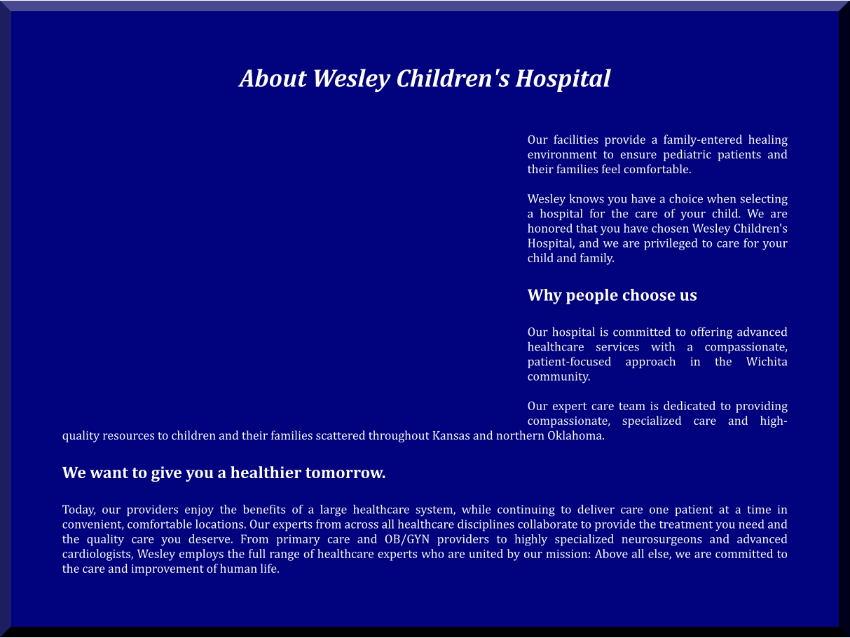 About Wesley Children's Hospital    Our facilities provide a family-entered healing environment to ensure pediatric patients and their families feel comfortable.  Wesley knows you have a choice when selecting a hospital for the care of your child. We are honored that you have chosen Wesley Children's Hospital, and we are privileged to care for your child and family.  Why people choose us   Our hospital is committed to offering advanced healthcare services with a compassionate, patient-focused approach in the Wichita community.  Our expert care team is dedicated to providing compassionate, specialized care and high-quality resources to children and their families scattered throughout Kansas and northern Oklahoma.  We want to give you a healthier tomorrow.   Today, our providers enjoy the benefits of a large healthcare system, while continuing to deliver care one patient at a time in convenient, comfortable locations. Our experts from across all healthcare disciplines collaborate to provide the treatment you need and the quality care you deserve. From primary care and OB/GYN providers to highly specialized neurosurgeons and advanced cardiologists, Wesley employs the full range of healthcare experts who are united by our mission: Above all else, we are committed to the care and improvement of human life.